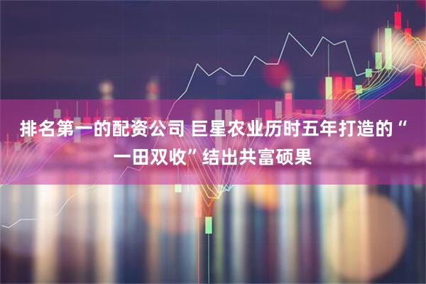 排名第一的配资公司 巨星农业历时五年打造的“一田双收”结出共富硕果