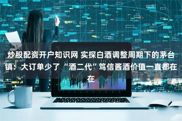 炒股配资开户知识网 实探白酒调整周期下的茅台镇：大订单少了 “酒二代”笃信酱酒价值一直都在