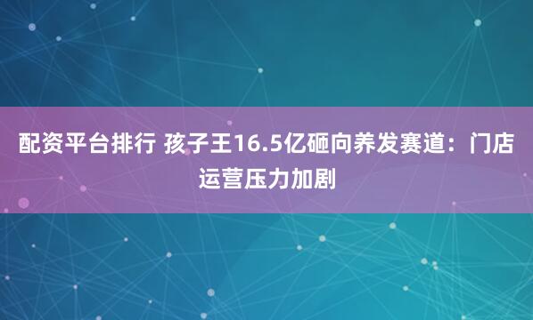 配资平台排行 孩子王16.5亿砸向养发赛道：门店运营压力加剧