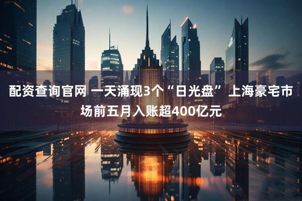 配资查询官网 一天涌现3个“日光盘” 上海豪宅市场前五月入账超400亿元