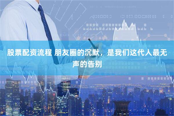股票配资流程 朋友圈的沉默，是我们这代人最无声的告别