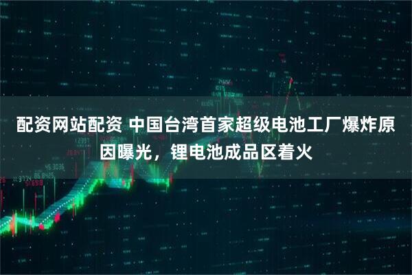 配资网站配资 中国台湾首家超级电池工厂爆炸原因曝光，锂电池成品区着火