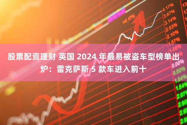 股票配资理财 英国 2024 年最易被盗车型榜单出炉：雷克萨斯 5 款车进入前十