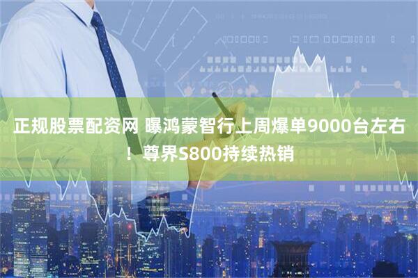 正规股票配资网 曝鸿蒙智行上周爆单9000台左右！尊界S800持续热销