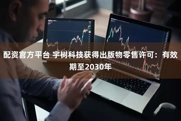 配资官方平台 宇树科技获得出版物零售许可：有效期至2030年