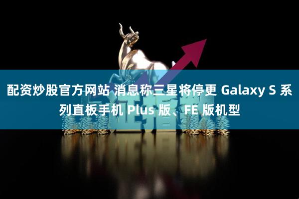 配资炒股官方网站 消息称三星将停更 Galaxy S 系列直板手机 Plus 版、FE 版机型