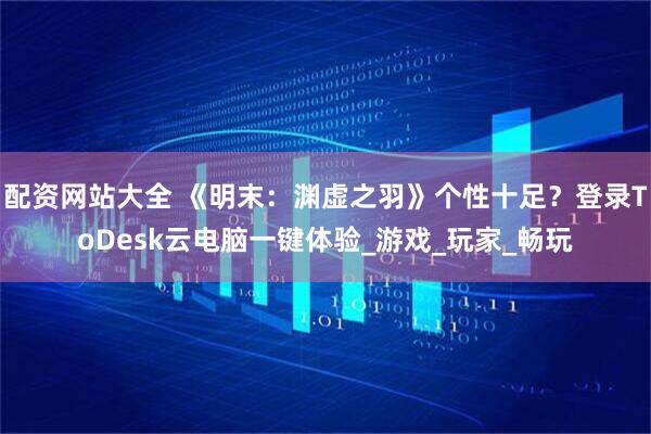 配资网站大全 《明末：渊虚之羽》个性十足？登录ToDesk云电脑一键体验_游戏_玩家_畅玩