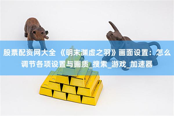 股票配资网大全 《明末渊虚之羽》画面设置：怎么调节各项设置与画质_搜索_游戏_加速器