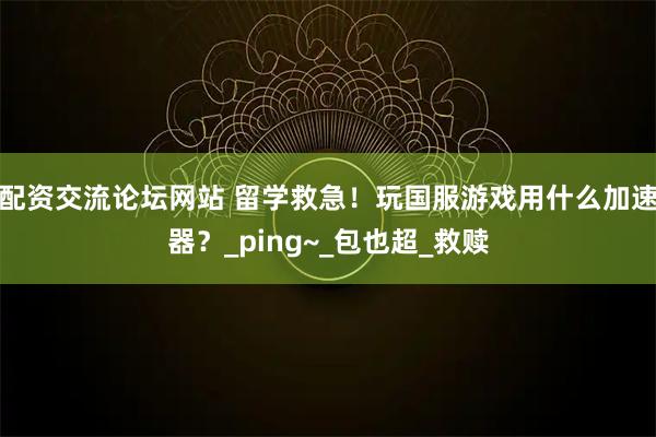 配资交流论坛网站 留学救急！玩国服游戏用什么加速器？_ping~_包也超_救赎