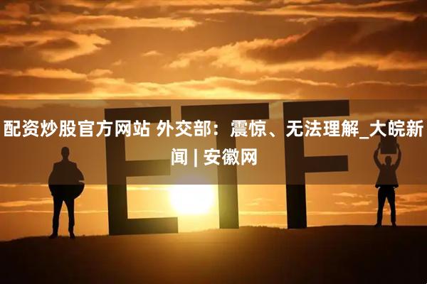 配资炒股官方网站 外交部：震惊、无法理解_大皖新闻 | 安徽网