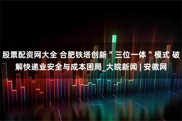 股票配资网大全 合肥铁塔创新＂三位一体＂模式 破解快递业安全与成本困局_大皖新闻 | 安徽网