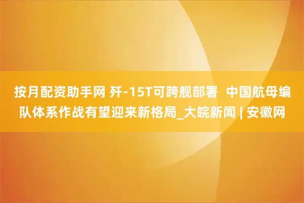 按月配资助手网 歼-15T可跨舰部署  中国航母编队体系作战有望迎来新格局_大皖新闻 | 安徽网