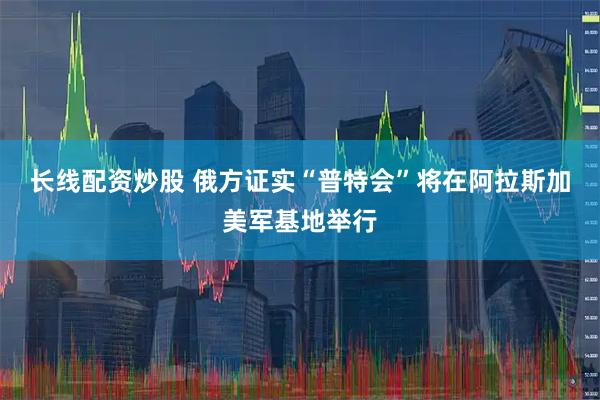 长线配资炒股 俄方证实“普特会”将在阿拉斯加美军基地举行