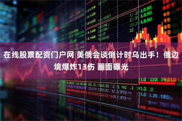 在线股票配资门户网 美俄会谈倒计时乌出手！俄边境爆炸13伤 画面曝光