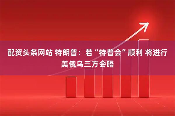配资头条网站 特朗普：若“特普会”顺利 将进行美俄乌三方会晤