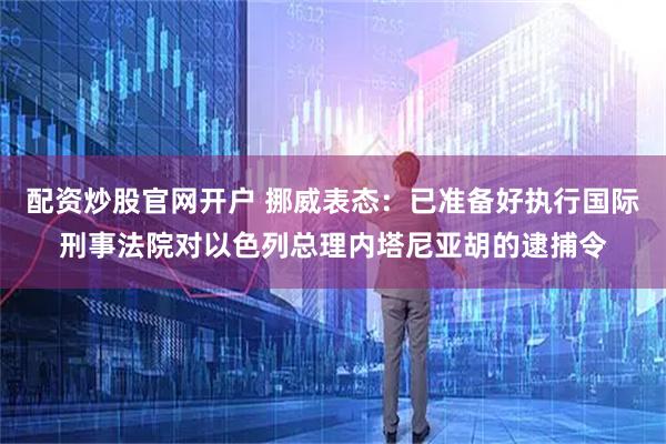 配资炒股官网开户 挪威表态：已准备好执行国际刑事法院对以色列总理内塔尼亚胡的逮捕令