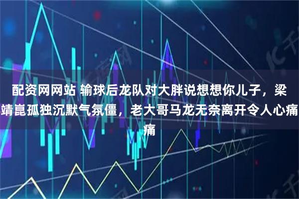 配资网网站 输球后龙队对大胖说想想你儿子，梁靖崑孤独沉默气氛僵，老大哥马龙无奈离开令人心痛