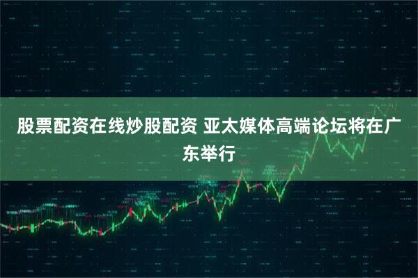 股票配资在线炒股配资 亚太媒体高端论坛将在广东举行