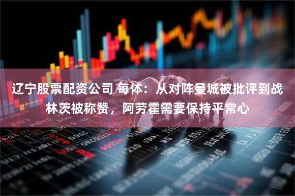 辽宁股票配资公司 每体：从对阵曼城被批评到战林茨被称赞，阿劳霍需要保持平常心